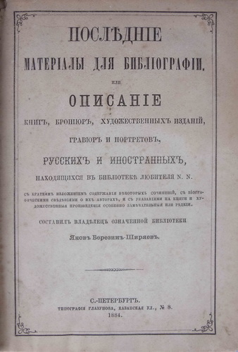 Berezin-Shiryaev, Ya.F. Poslednie materialy dlya bibliografii ili Opisanie knig, broshjur, hudozhestvennyh izdanij, gravjur i portretov russkih i inostrannyh, nahodyashhihsya v biblioteke ljubitelya N. N.: S krat. izlozh. soderzh. nekotoryh soch. s biogr. svedeniyami ob ih avt. i s ukazaniyami na knigi i hudozh. proizvedeniya osobenno zamechat. ili red/Berezin-Shiryaev. Recent Materials for Bibliography or Description of Books, Pamphlets, Art Publications, Engravings and Portraits. Comp. by Yakov Berezin-Shiryaev. - Petersburg. Glazunov, 1884 in Russian. - landofmagazines.com