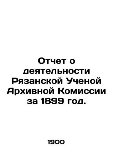 Otchet o deyatelnosti Ryazanskoy Uchenoy Arkhivnoy Komissii za 1899 god./Report on the activities of the Ryazan Scientific Archival Commission for 1899. In Russian (ask us if in doubt) - landofmagazines.com